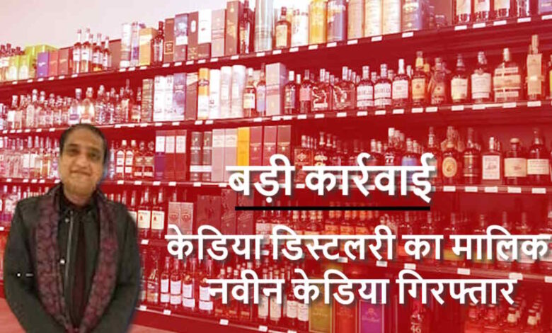 136 करोड़ के शराब घोटाले में केडिया डिस्टलरी मालिक नवीन केडिया गिरफ्तार